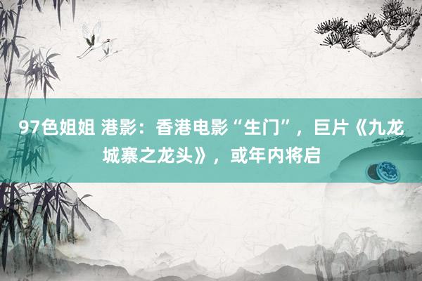 97色姐姐 港影：香港电影“生门”，巨片《九龙城寨之龙头》，或年内将启