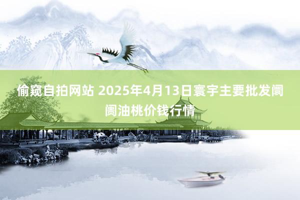 偷窥自拍网站 2025年4月13日寰宇主要批发阛阓油桃价钱行情