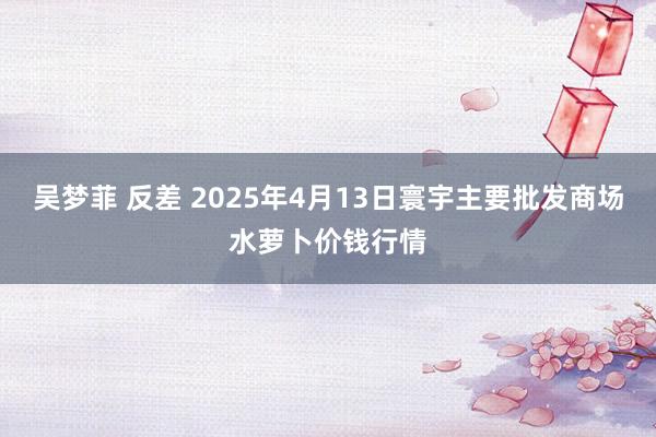 吴梦菲 反差 2025年4月13日寰宇主要批发商场水萝卜价钱行情