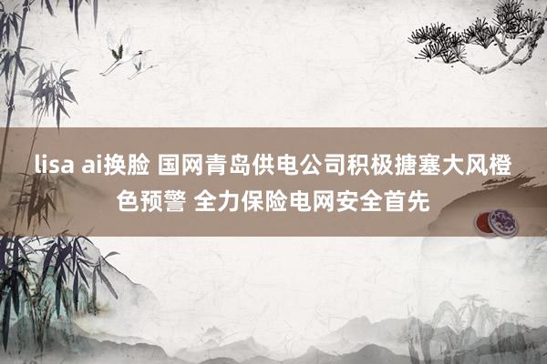 lisa ai换脸 国网青岛供电公司积极搪塞大风橙色预警 全力保险电网安全首先