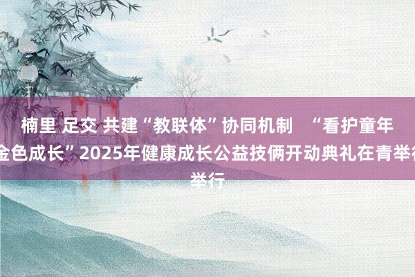 楠里 足交 共建“教联体”协同机制   “看护童年 金色成长”2025年健康成长公益技俩开动典礼在青举行