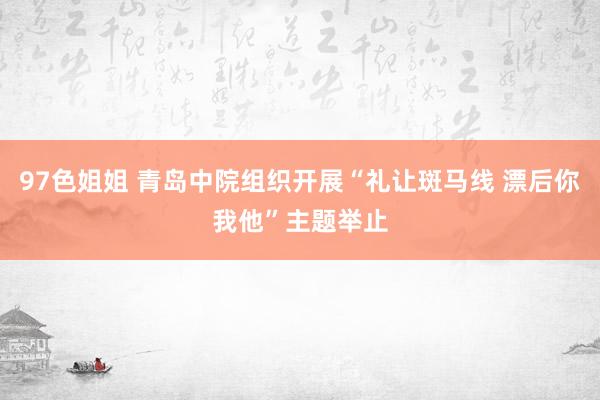 97色姐姐 青岛中院组织开展“礼让斑马线 漂后你我他”主题举止