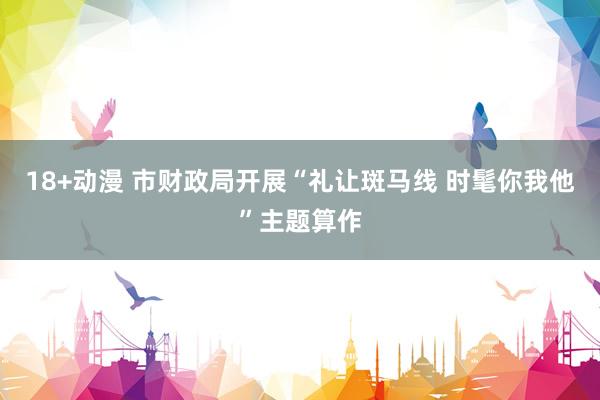 18+动漫 市财政局开展“礼让斑马线 时髦你我他”主题算作