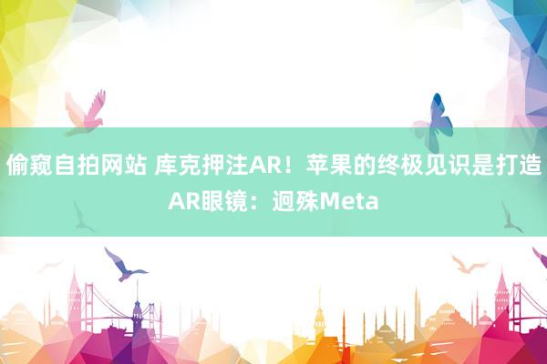 偷窥自拍网站 库克押注AR！苹果的终极见识是打造AR眼镜：迥殊Meta