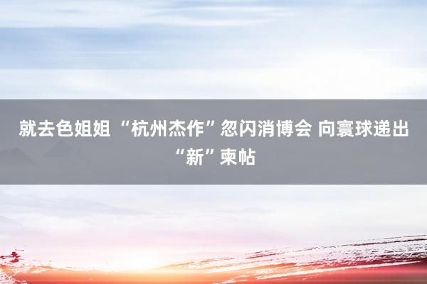 就去色姐姐 “杭州杰作”忽闪消博会 向寰球递出“新”柬帖