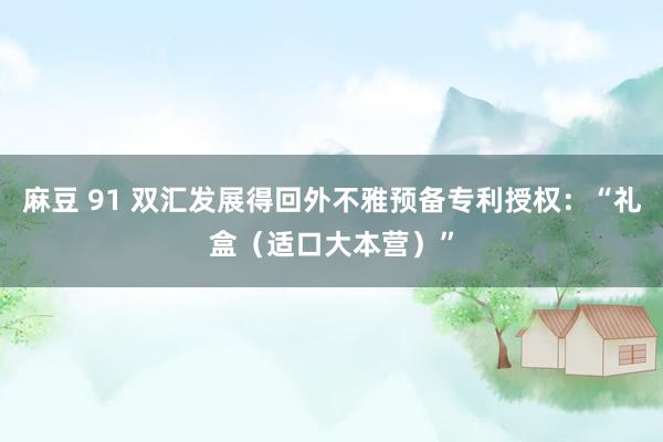 麻豆 91 双汇发展得回外不雅预备专利授权：“礼盒（适口大本营）”