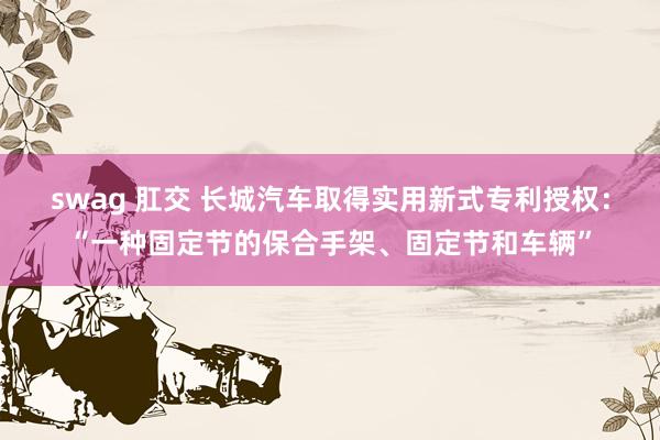 swag 肛交 长城汽车取得实用新式专利授权：“一种固定节的保合手架、固定节和车辆”