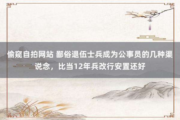 偷窥自拍网站 鄙俗退伍士兵成为公事员的几种渠说念，比当12年兵改行安置还好