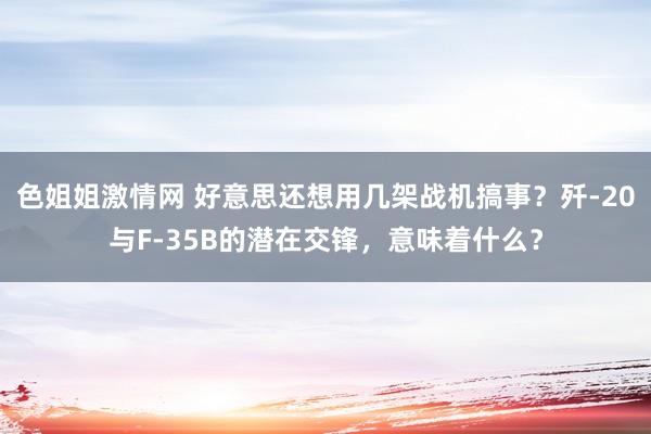 色姐姐激情网 好意思还想用几架战机搞事？歼-20与F-35B的潜在交锋，意味着什么？