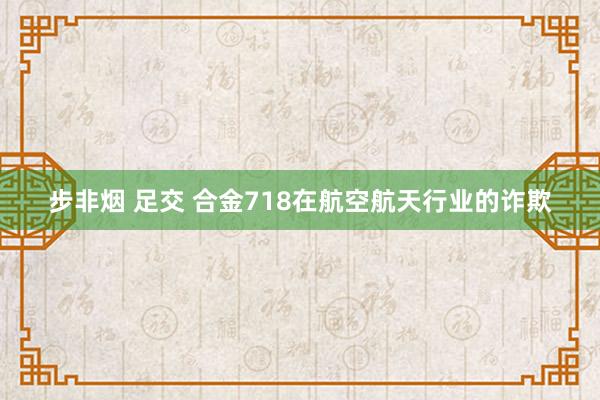 步非烟 足交 合金718在航空航天行业的诈欺