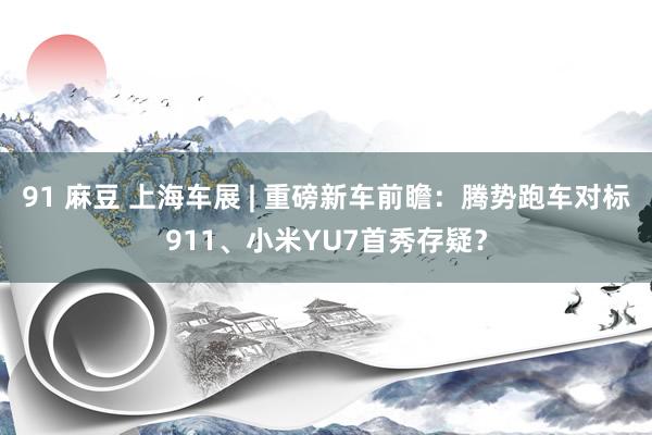 91 麻豆 上海车展 | 重磅新车前瞻：腾势跑车对标911、小米YU7首秀存疑？