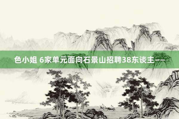 色小姐 6家单元面向石景山招聘38东谈主——