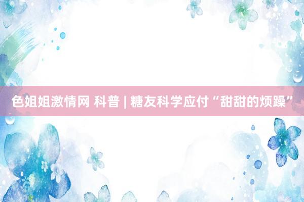 色姐姐激情网 科普 | 糖友科学应付“甜甜的烦躁”