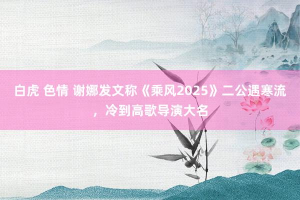 白虎 色情 谢娜发文称《乘风2025》二公遇寒流，冷到高歌导演大名