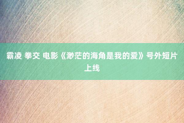 霸凌 拳交 电影《渺茫的海角是我的爱》号外短片上线
