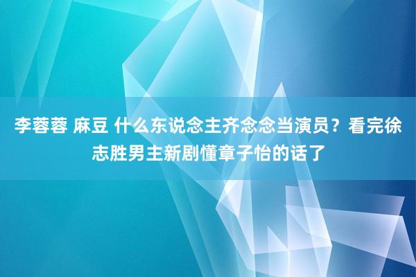 李蓉蓉 麻豆 什么东说念主齐念念当演员？看完徐志胜男主新剧懂章子怡的话了