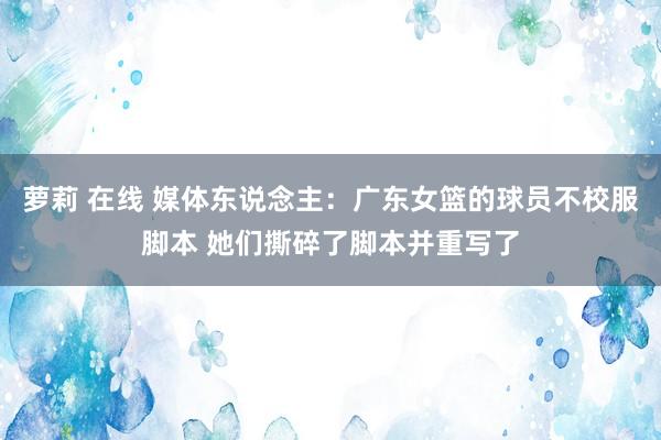 萝莉 在线 媒体东说念主：广东女篮的球员不校服脚本 她们撕碎了脚本并重写了