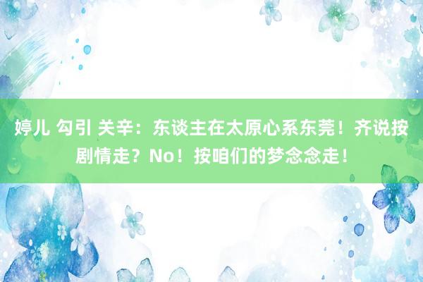婷儿 勾引 关辛：东谈主在太原心系东莞！齐说按剧情走？No！按咱们的梦念念走！