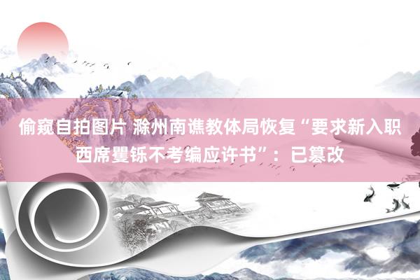 偷窥自拍图片 滁州南谯教体局恢复“要求新入职西席矍铄不考编应许书”：已篡改