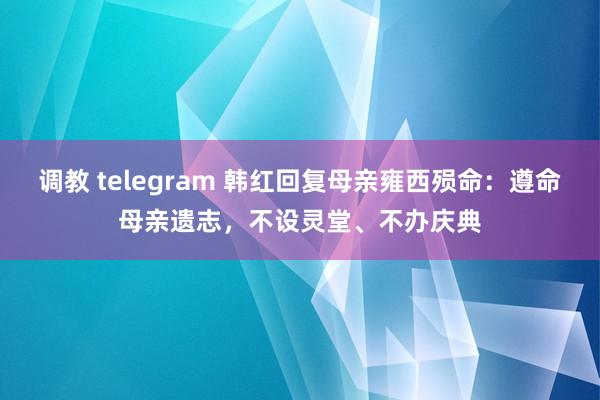 调教 telegram 韩红回复母亲雍西殒命：遵命母亲遗志，不设灵堂、不办庆典