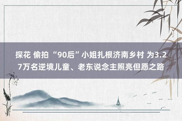 探花 偷拍 “90后”小姐扎根济南乡村 为3.27万名逆境儿童、老东说念主照亮但愿之路