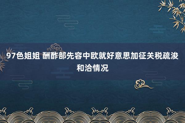 97色姐姐 酬酢部先容中欧就好意思加征关税疏浚和洽情况
