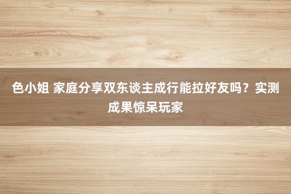 色小姐 家庭分享双东谈主成行能拉好友吗？实测成果惊呆玩家