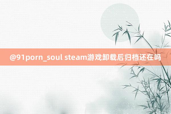 @91porn_soul steam游戏卸载后归档还在吗
