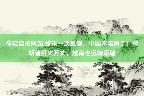 偷窥自拍网站 终末一次反制，中国不陪同了！特朗普肝火万丈，越南也运转添堵