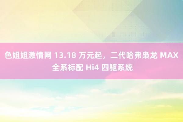 色姐姐激情网 13.18 万元起，二代哈弗枭龙 MAX 全系标配 Hi4 四驱系统