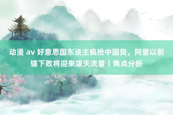 动漫 av 好意思国东谈主疯抢中国货，阿里以前辖下败将迎来泼天流量｜焦点分析