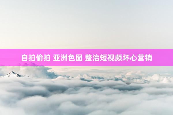 自拍偷拍 亚洲色图 整治短视频坏心营销