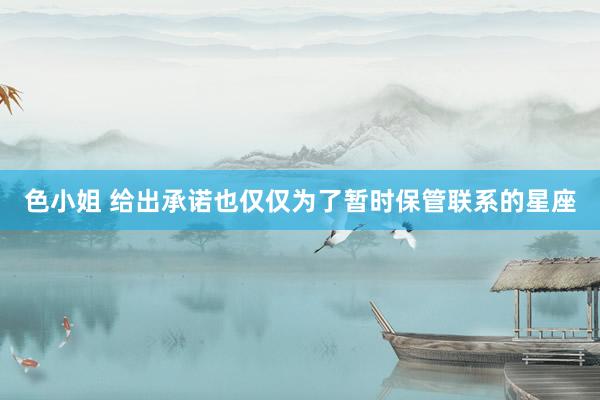 色小姐 给出承诺也仅仅为了暂时保管联系的星座