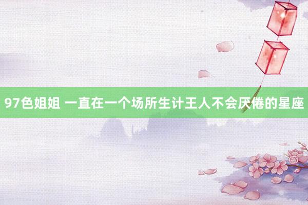 97色姐姐 一直在一个场所生计王人不会厌倦的星座