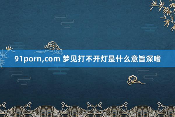 91porn，com 梦见打不开灯是什么意旨深嗜