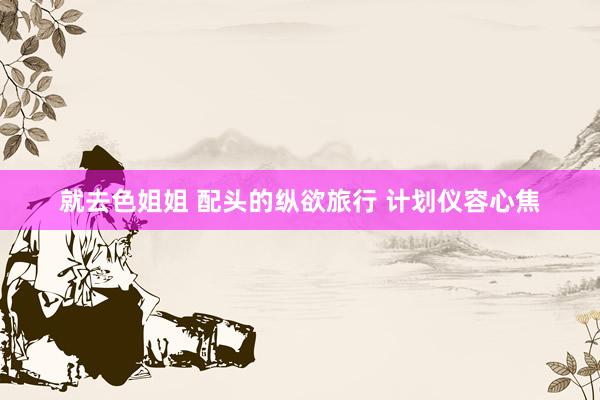 就去色姐姐 配头的纵欲旅行 计划仪容心焦