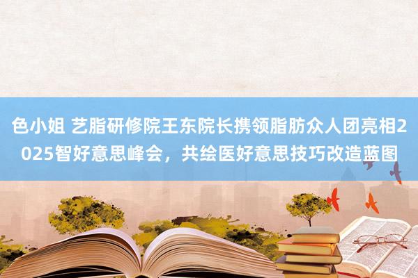 色小姐 艺脂研修院王东院长携领脂肪众人团亮相2025智好意思峰会，共绘医好意思技巧改造蓝图
