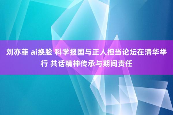 刘亦菲 ai换脸 科学报国与正人担当论坛在清华举行 共话精神传承与期间责任
