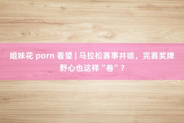 姐妹花 porn 看望 | 马拉松赛事井喷，完赛奖牌野心也这样“卷”？