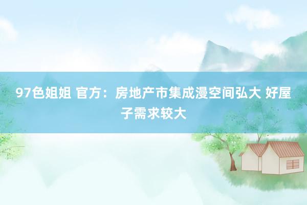 97色姐姐 官方：房地产市集成漫空间弘大 好屋子需求较大