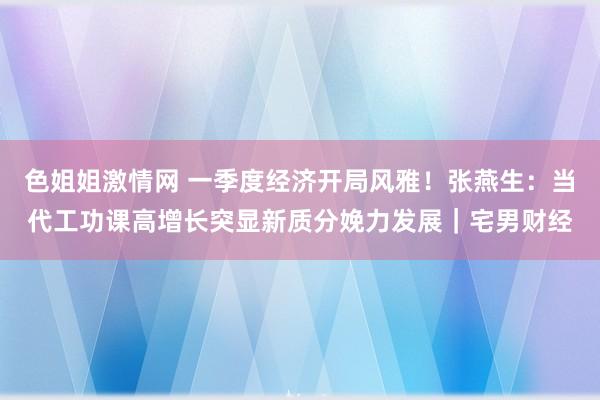 色姐姐激情网 一季度经济开局风雅！张燕生：当代工功课高增长突显新质分娩力发展｜宅男财经