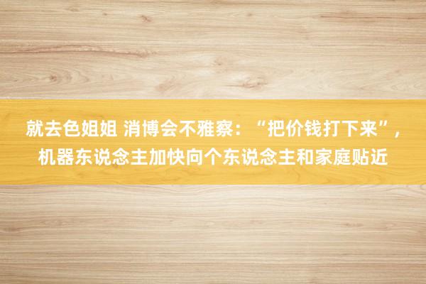就去色姐姐 消博会不雅察：“把价钱打下来”，机器东说念主加快向个东说念主和家庭贴近