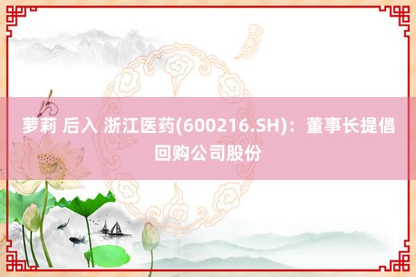 萝莉 后入 浙江医药(600216.SH)：董事长提倡回购公司股份