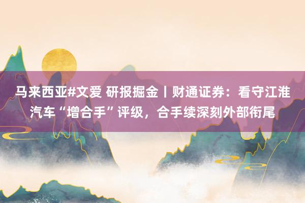 马来西亚#文爱 研报掘金丨财通证券：看守江淮汽车“增合手”评级，合手续深刻外部衔尾