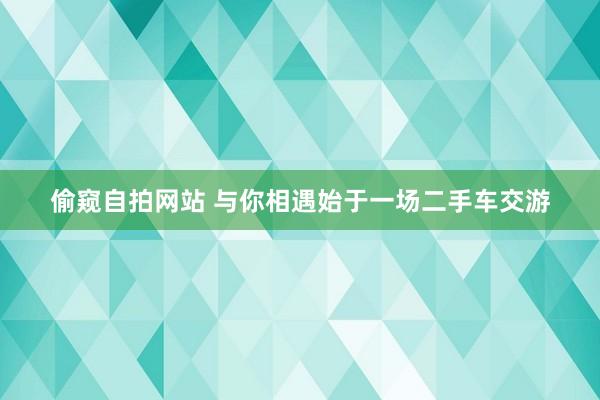 偷窥自拍网站 与你相遇始于一场二手车交游