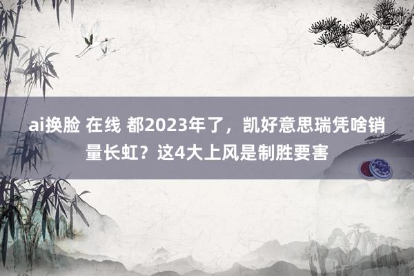 ai换脸 在线 都2023年了，凯好意思瑞凭啥销量长虹？这4大上风是制胜要害