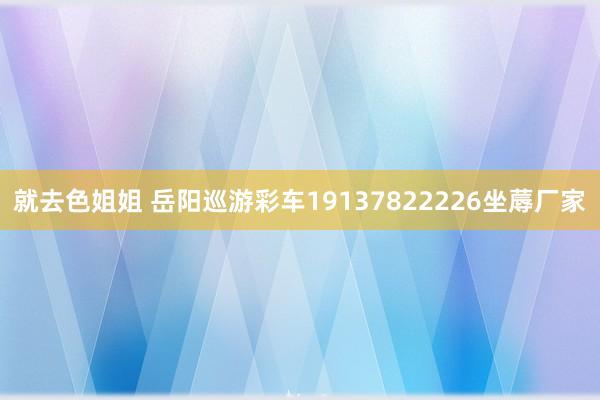 就去色姐姐 岳阳巡游彩车19137822226坐蓐厂家