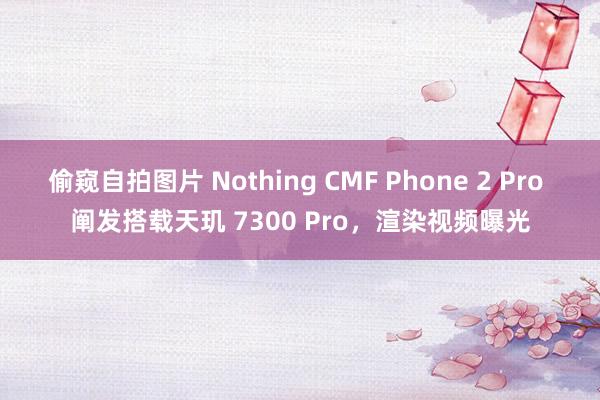 偷窥自拍图片 Nothing CMF Phone 2 Pro 阐发搭载天玑 7300 Pro，渲染视频曝光