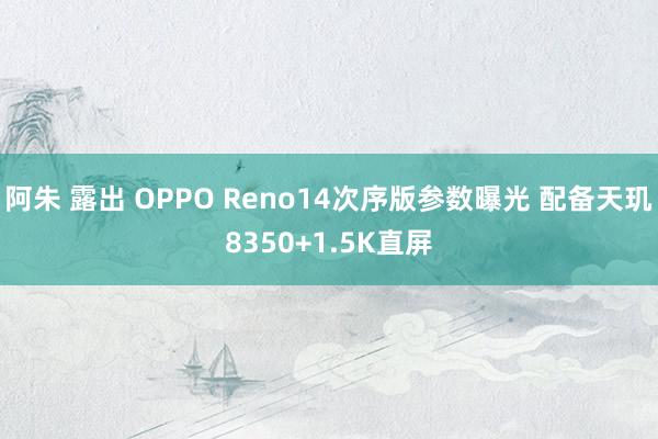 阿朱 露出 OPPO Reno14次序版参数曝光 配备天玑8350+1.5K直屏