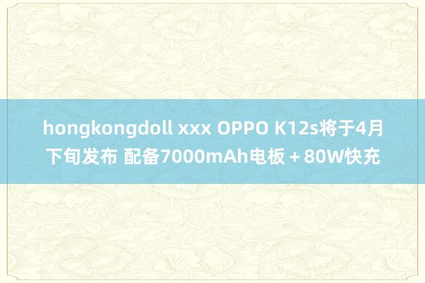 hongkongdoll xxx OPPO K12s将于4月下旬发布 配备7000mAh电板＋80W快充